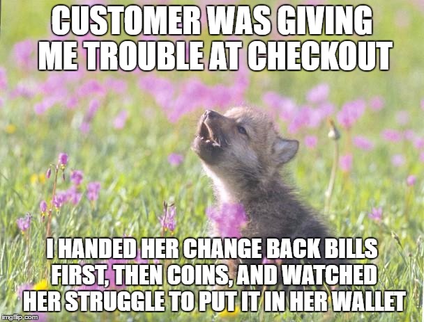 Baby Insanity Wolf Meme | CUSTOMER WAS GIVING ME TROUBLE AT CHECKOUT; I HANDED HER CHANGE BACK BILLS FIRST, THEN COINS, AND WATCHED HER STRUGGLE TO PUT IT IN HER WALLET | image tagged in memes,baby insanity wolf,AdviceAnimals | made w/ Imgflip meme maker