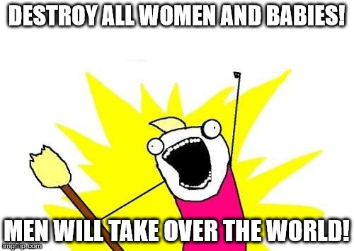 X All The Y Meme | DESTROY ALL WOMEN AND BABIES! MEN WILL TAKE OVER THE WORLD! | image tagged in memes,x all the y | made w/ Imgflip meme maker