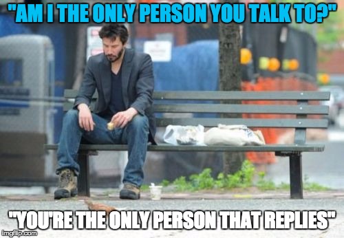 It's hard being a loner who hangs out with a large amount of people. | "AM I THE ONLY PERSON YOU TALK TO?"; "YOU'RE THE ONLY PERSON THAT REPLIES" | image tagged in memes,sad keanu,text,lol,loner | made w/ Imgflip meme maker
