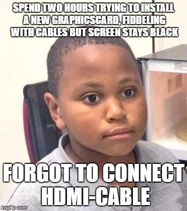 Minor Mistake Marvin | SPEND TWO HOURS TRYING TO INSTALL A NEW GRAPHICSCARD, FIDDELING WITH CABLES BUT SCREEN STAYS BLACK; FORGOT TO CONNECT HDMI-CABLE | image tagged in memes,minor mistake marvin,AdviceAnimals | made w/ Imgflip meme maker