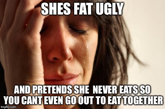 First World Problems Meme | SHES FAT UGLY AND PRETENDS SHE  NEVER EATS SO YOU CANT EVEN GO OUT TO EAT TOGETHER | image tagged in memes,first world problems | made w/ Imgflip meme maker