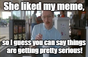 So I Guess You Can Say Things Are Getting Pretty Serious Meme | She liked my meme, so I guess you can say things are getting pretty serious! | image tagged in memes,so i guess you can say things are getting pretty serious | made w/ Imgflip meme maker