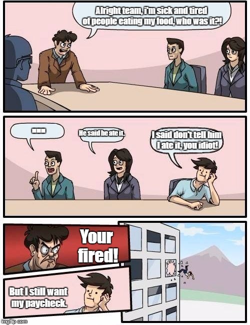 Boardroom Meeting Suggestion Meme | Alright team, i'm sick and tired of people eating my food, who was it?! ... I said don't tell him I ate it, you idiot! He said he ate it. Your fired! But I still want my paycheck. | image tagged in memes,boardroom meeting suggestion | made w/ Imgflip meme maker