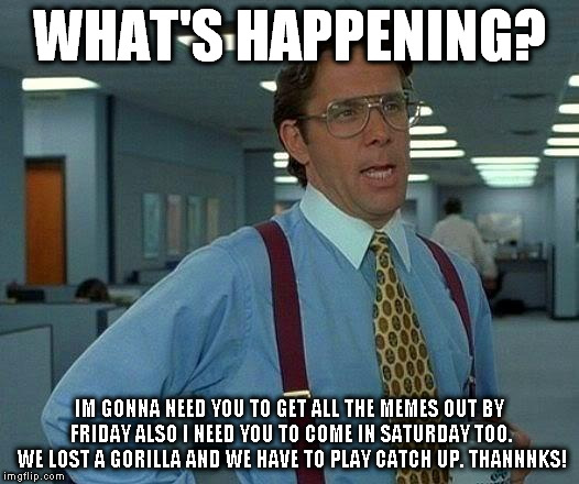 That Would Be Great Meme | WHAT'S HAPPENING? IM GONNA NEED YOU TO GET ALL THE MEMES OUT BY FRIDAY ALSO I NEED YOU TO COME IN SATURDAY TOO. WE LOST A GORILLA AND WE HAVE TO PLAY CATCH UP. THANNNKS! | image tagged in memes,that would be great | made w/ Imgflip meme maker