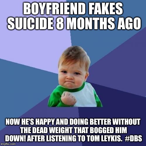 Success Kid | BOYFRIEND FAKES SUICIDE 8 MONTHS AGO; NOW HE'S HAPPY AND DOING BETTER WITHOUT THE DEAD WEIGHT THAT BOGGED HIM DOWN! AFTER LISTENING TO TOM LEYKIS.  #DBS | image tagged in memes,success kid | made w/ Imgflip meme maker