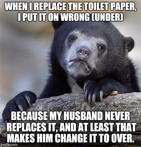 Confession Bear | WHEN I REPLACE THE TOILET PAPER, I PUT IT ON WRONG (UNDER); BECAUSE MY HUSBAND NEVER REPLACES IT, AND AT LEAST THAT MAKES HIM CHANGE IT TO OVER. | image tagged in memes,confession bear,AdviceAnimals | made w/ Imgflip meme maker
