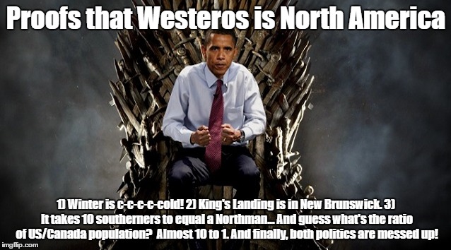 Westeros in America | Proofs that Westeros is North America; 1) Winter is c-c-c-c-cold!
2) King's Landing is in New Brunswick. 3) It takes 10 southerners to equal a Northman... And guess what's the ratio of US/Canada population?  Almost 10 to 1. And finally, both politics are messed up! | image tagged in westeros in america | made w/ Imgflip meme maker