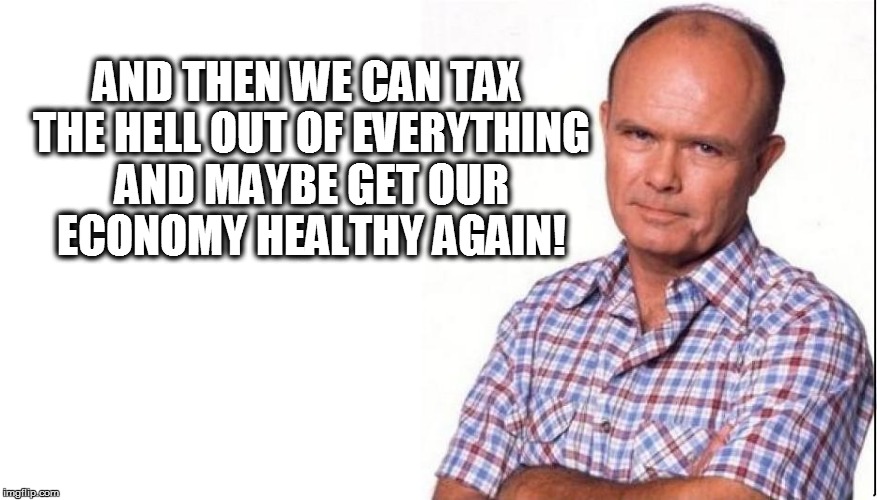 AND THEN WE CAN TAX THE HELL OUT OF EVERYTHING AND MAYBE GET OUR ECONOMY HEALTHY AGAIN! | made w/ Imgflip meme maker