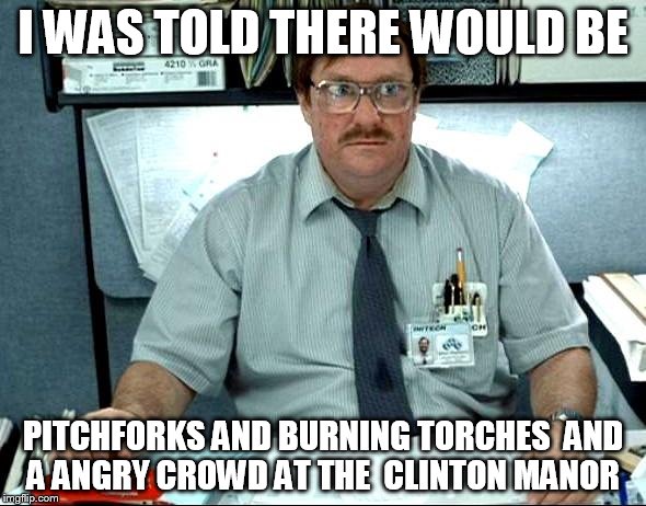 I Was Told There Would Be Meme | I WAS TOLD THERE WOULD BE; PITCHFORKS AND BURNING TORCHES  AND A ANGRY CROWD AT THE  CLINTON MANOR | image tagged in memes,i was told there would be | made w/ Imgflip meme maker