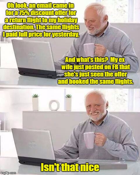 Hide the Pain Harold | Oh look, an email came in for a 75% discount offer for a return flight to my holiday destination. The same flights I paid full price for yesterday. And what's this?  My ex wife just posted on FB that she's just seen the offer and booked the same flights. Isn't that nice | image tagged in memes,hide the pain harold | made w/ Imgflip meme maker