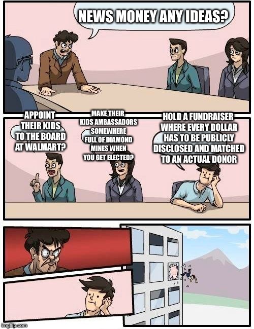 Boardroom Meeting Suggestion Meme | NEWS MONEY ANY IDEAS? MAKE THEIR KIDS AMBASSADORS SOMEWHERE FULL OF DIAMOND MINES WHEN YOU GET ELECTED? HOLD A FUNDRAISER WHERE EVERY DOLLAR HAS TO BE PUBLICLY DISCLOSED AND MATCHED TO AN ACTUAL DONOR; APPOINT THEIR KIDS TO THE BOARD AT WALMART? | image tagged in memes,boardroom meeting suggestion | made w/ Imgflip meme maker