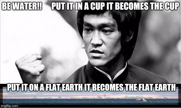bruce lee flat earth | BE WATER!! 




PUT IT IN A CUP IT BECOMES THE CUP; PUT IT ON A FLAT EARTH IT BECOMES THE FLAT EARTH | image tagged in bruce lee,flat earth | made w/ Imgflip meme maker