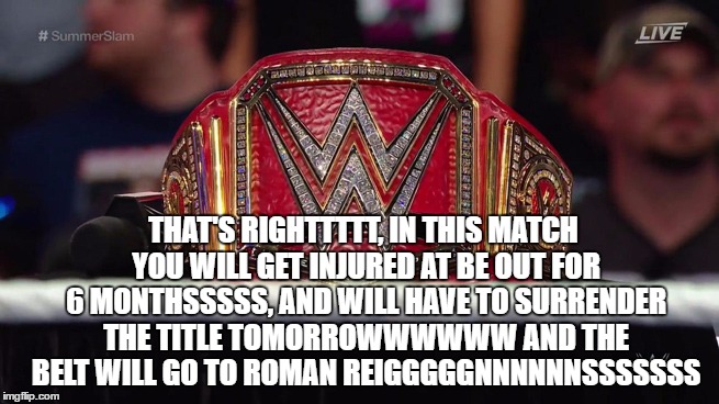 THAT'S RIGHTTTTT, IN THIS MATCH YOU WILL GET INJURED AT BE OUT FOR 6 MONTHSSSSS, AND WILL HAVE TO SURRENDER THE TITLE TOMORROWWWWWW AND THE BELT WILL GO TO ROMAN REIGGGGGNNNNNNSSSSSSS | made w/ Imgflip meme maker