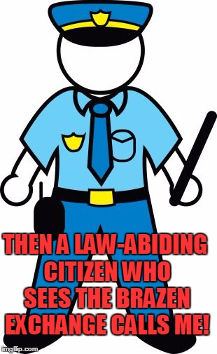 THEN A LAW-ABIDING CITIZEN WHO SEES THE BRAZEN EXCHANGE CALLS ME! | image tagged in police | made w/ Imgflip meme maker