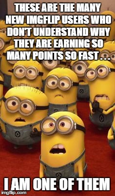 Seriously though, why do I earn them so fast? | THESE ARE THE MANY NEW IMGFLIP USERS WHO DON'T UNDERSTAND WHY THEY ARE EARNING SO MANY POINTS SO FAST . . . I AM ONE OF THEM | image tagged in minions confused | made w/ Imgflip meme maker
