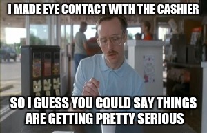 So I Guess You Can Say Things Are Getting Pretty Serious | I MADE EYE CONTACT WITH THE CASHIER; SO I GUESS YOU COULD SAY THINGS ARE GETTING PRETTY SERIOUS | image tagged in memes,so i guess you can say things are getting pretty serious | made w/ Imgflip meme maker