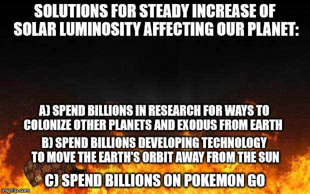fire | SOLUTIONS FOR STEADY INCREASE
OF SOLAR LUMINOSITY AFFECTING OUR PLANET:; A) SPEND BILLIONS IN RESEARCH FOR WAYS TO COLONIZE OTHER PLANETS AND EXODUS FROM EARTH; B) SPEND BILLIONS DEVELOPING TECHNOLOGY TO MOVE THE EARTH'S ORBIT AWAY FROM THE SUN; C) SPEND BILLIONS ON POKEMON GO | image tagged in fire,scumbag | made w/ Imgflip meme maker