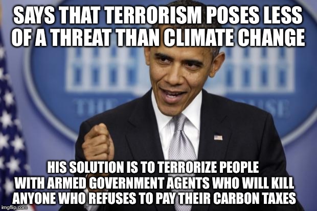 Barack Obama | SAYS THAT TERRORISM POSES LESS OF A THREAT THAN CLIMATE CHANGE; HIS SOLUTION IS TO TERRORIZE PEOPLE WITH ARMED GOVERNMENT AGENTS WHO WILL KILL ANYONE WHO REFUSES TO PAY THEIR CARBON TAXES | image tagged in barack obama | made w/ Imgflip meme maker