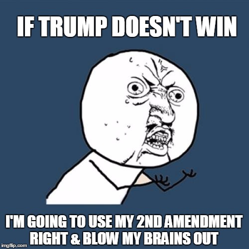 Y U No Meme | IF TRUMP DOESN'T WIN; I'M GOING TO USE MY 2ND AMENDMENT RIGHT & BLOW MY BRAINS OUT | image tagged in memes,y u no | made w/ Imgflip meme maker