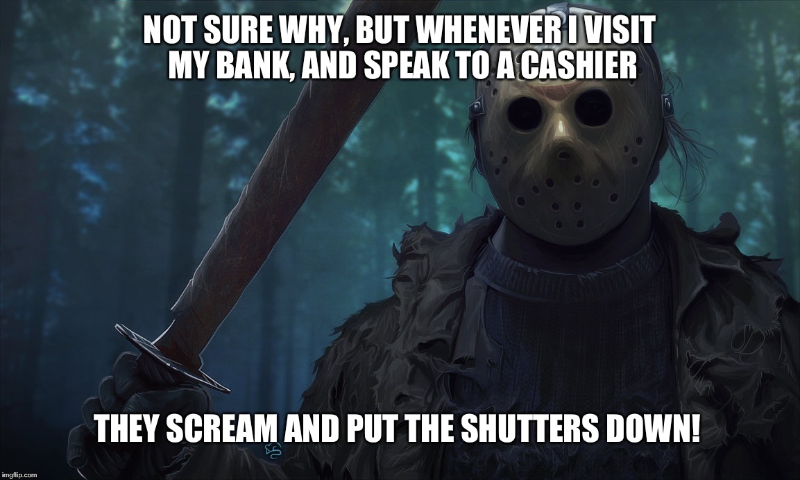 Stupid customer service! Grounds for a complaint to the bank manager? | NOT SURE WHY, BUT WHENEVER I VISIT MY BANK, AND SPEAK TO A CASHIER; THEY SCREAM AND PUT THE SHUTTERS DOWN! | image tagged in jason vorhees,customer service,troll,hide the pain harold,banks,butcher | made w/ Imgflip meme maker
