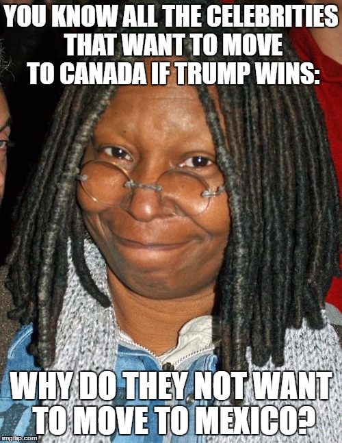 whoopi golberg | YOU KNOW ALL THE CELEBRITIES THAT WANT TO MOVE TO CANADA IF TRUMP WINS:; WHY DO THEY NOT WANT TO MOVE TO MEXICO? | image tagged in whoopi golberg | made w/ Imgflip meme maker