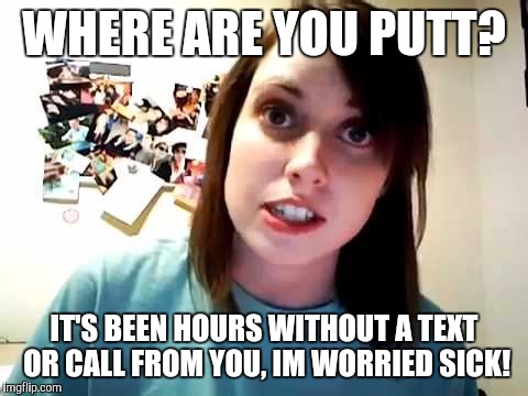 overly attached girlfriend not-so-happy | WHERE ARE YOU PUTT? IT'S BEEN HOURS WITHOUT A TEXT OR CALL FROM YOU, IM WORRIED SICK! | image tagged in overly attached girlfriend not-so-happy | made w/ Imgflip meme maker