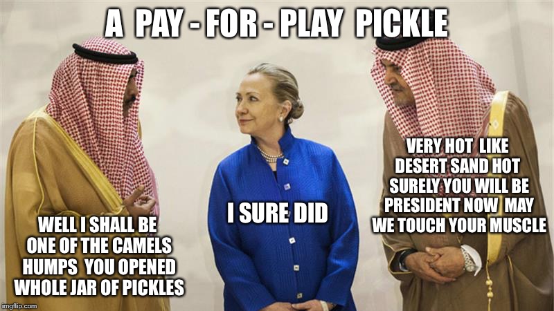 Saudi Prince Of Pickles | A  PAY - FOR - PLAY  PICKLE; VERY HOT  LIKE DESERT SAND HOT  SURELY YOU WILL BE PRESIDENT NOW  MAY WE TOUCH YOUR MUSCLE; WELL I SHALL BE ONE OF THE CAMELS HUMPS  YOU OPENED WHOLE JAR OF PICKLES; I SURE DID | image tagged in hillary clinton on the take,hillary clinton,clinton foundation,corruption,doj | made w/ Imgflip meme maker