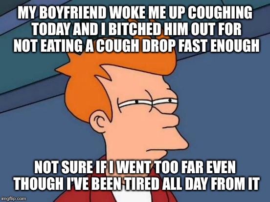 Futurama Fry Meme | MY BOYFRIEND WOKE ME UP COUGHING TODAY AND I B**CHED HIM OUT FOR NOT EATING A COUGH DROP FAST ENOUGH NOT SURE IF I WENT TOO FAR EVEN THOUGH  | image tagged in memes,futurama fry | made w/ Imgflip meme maker