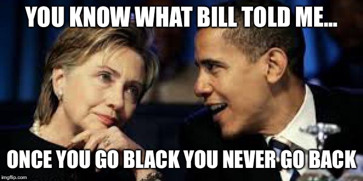 YOU KNOW WHAT BILL TOLD ME... ONCE YOU GO BLACK YOU NEVER GO BACK | image tagged in hillary clinton,hillary clinton 2016,donald trump,obama,trump 2016,barack obama | made w/ Imgflip meme maker