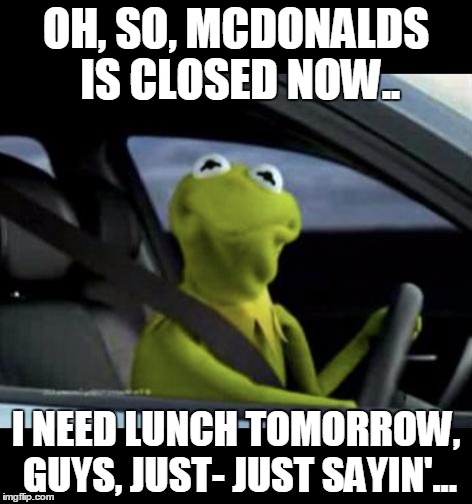 Kermit Driving | OH, SO, MCDONALDS IS CLOSED NOW.. I NEED LUNCH TOMORROW, GUYS, JUST- JUST SAYIN'... | image tagged in kermit driving | made w/ Imgflip meme maker