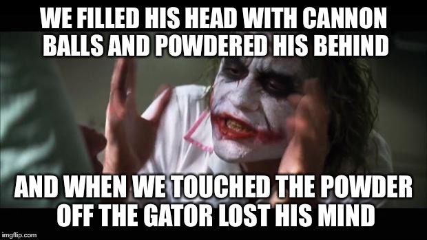 The Battle Is Real | WE FILLED HIS HEAD WITH CANNON BALLS AND POWDERED HIS BEHIND; AND WHEN WE TOUCHED THE POWDER OFF THE GATOR LOST HIS MIND | image tagged in memes,and everybody loses their minds | made w/ Imgflip meme maker