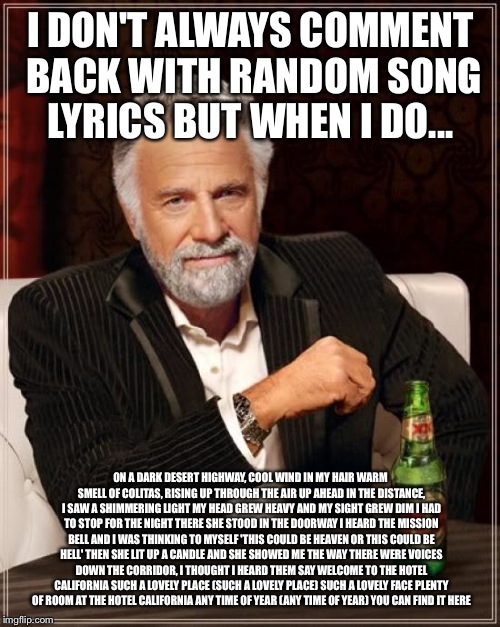 The Most Interesting Man In The World Meme | I DON'T ALWAYS COMMENT BACK WITH RANDOM SONG LYRICS BUT WHEN I DO... ON A DARK DESERT HIGHWAY, COOL WIND IN MY HAIR
WARM SMELL OF COLITAS, R | image tagged in memes,the most interesting man in the world | made w/ Imgflip meme maker