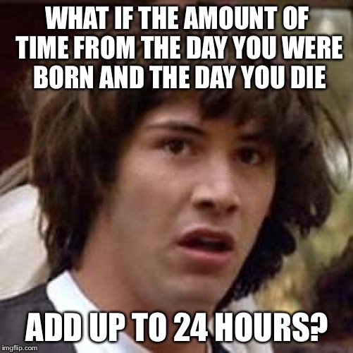 Conspiracy Keanu Meme | WHAT IF THE AMOUNT OF TIME FROM THE DAY YOU WERE BORN AND THE DAY YOU DIE ADD UP TO 24 HOURS? | image tagged in memes,conspiracy keanu | made w/ Imgflip meme maker