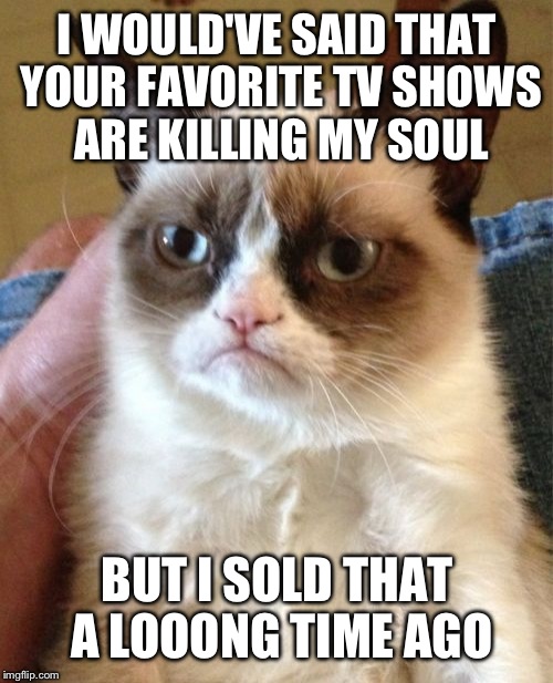 Grumpy Cat Meme | I WOULD'VE SAID THAT YOUR FAVORITE TV SHOWS ARE KILLING MY SOUL BUT I SOLD THAT A LOOONG TIME AGO | image tagged in memes,grumpy cat | made w/ Imgflip meme maker