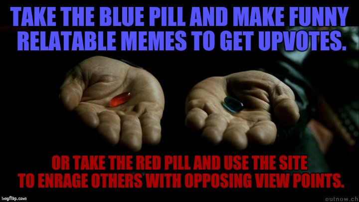 Take it how you like as you take which one you like |  TAKE THE BLUE PILL AND MAKE FUNNY RELATABLE MEMES TO GET UPVOTES. OR TAKE THE RED PILL AND USE THE SITE TO ENRAGE OTHERS WITH OPPOSING VIEW POINTS. | image tagged in matrix morpheus,matrix pills,imgflip,trolling,upvotes | made w/ Imgflip meme maker