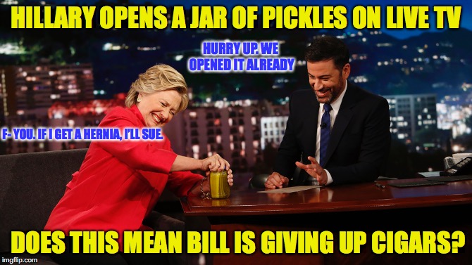 Get The Pickle | HILLARY OPENS A JAR OF PICKLES ON LIVE TV; HURRY UP. WE OPENED IT ALREADY; F- YOU. IF I GET A HERNIA, I’LL SUE. DOES THIS MEAN BILL IS GIVING UP CIGARS? | image tagged in hillary clinton 2016,jimmy kimmel,pickle,bill clinton,political meme | made w/ Imgflip meme maker