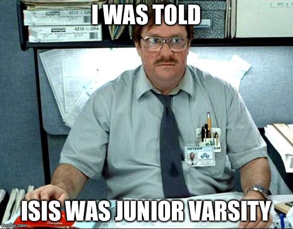 The junior varsity | I WAS TOLD; ISIS WAS JUNIOR VARSITY | image tagged in memes,i was told there would be | made w/ Imgflip meme maker