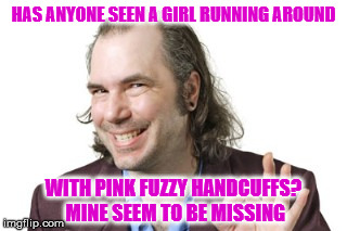 Why do they always run away? | HAS ANYONE SEEN A GIRL RUNNING AROUND; WITH PINK FUZZY HANDCUFFS? MINE SEEM TO BE MISSING | image tagged in sleazy steve,pink fuzzy handcuffs,half naked girl on the loose,boy will she have a story to tell,my templates challenge | made w/ Imgflip meme maker
