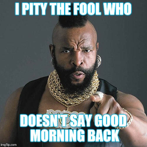 Mr T Pity The Fool Meme | I PITY THE FOOL WHO; DOESN'T SAY GOOD MORNING BACK | image tagged in memes,mr t pity the fool | made w/ Imgflip meme maker