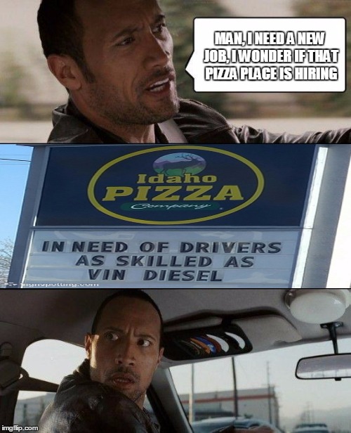 So fast, it makes the rock furious. :) | MAN, I NEED A NEW JOB, I WONDER IF THAT PIZZA PLACE IS HIRING | image tagged in memes,the rock driving,fast and furious,vin diesel | made w/ Imgflip meme maker