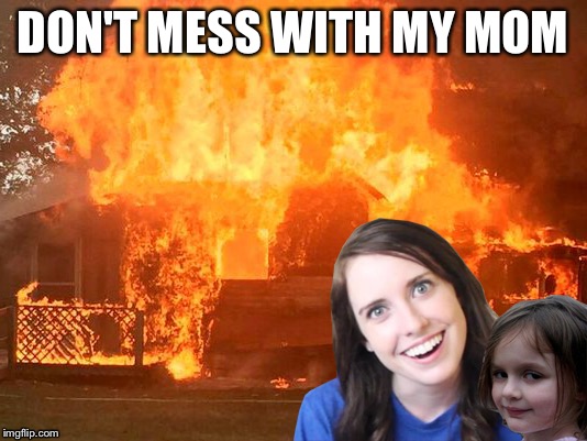 Don't mess with my mom...got dat? | DON'T MESS WITH MY MOM | image tagged in overly attached girlfriend with disaster girl,disaster girl,overly attached girlfriend,disaster,house,fire | made w/ Imgflip meme maker