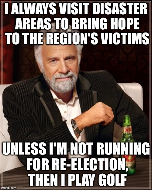 The Most Interesting Man In The World Meme | I ALWAYS VISIT DISASTER AREAS TO BRING HOPE TO THE REGION'S VICTIMS UNLESS I'M NOT RUNNING FOR RE-ELECTION, THEN I PLAY GOLF | image tagged in memes,the most interesting man in the world | made w/ Imgflip meme maker