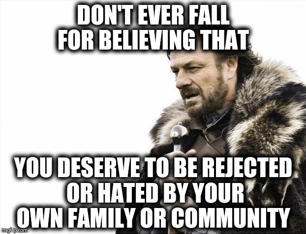 Brace Yourselves X is Coming | DON'T EVER FALL FOR BELIEVING THAT; YOU DESERVE TO BE REJECTED OR HATED BY YOUR OWN FAMILY OR COMMUNITY | image tagged in memes,brace yourselves x is coming | made w/ Imgflip meme maker