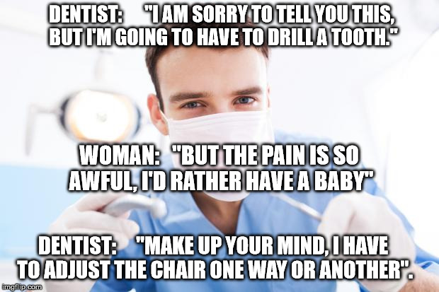 Dentist | DENTIST:      "I AM SORRY TO TELL YOU THIS, BUT I'M GOING TO HAVE TO DRILL A TOOTH."; WOMAN:   "BUT THE PAIN IS SO AWFUL, I'D RATHER HAVE A BABY"; DENTIST:     "MAKE UP YOUR MIND, I HAVE TO ADJUST THE CHAIR ONE WAY OR ANOTHER". | image tagged in dentist | made w/ Imgflip meme maker