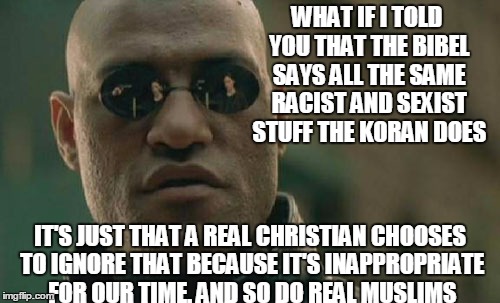 When I Hear Anyone Say"Another Muslim Ignorant Of What The Koran Says"I Think"Another Christian Ignorant Of What The Bibel Says" | WHAT IF I TOLD YOU THAT THE BIBEL SAYS ALL THE SAME RACIST AND SEXIST STUFF THE KORAN DOES; IT'S JUST THAT A REAL CHRISTIAN CHOOSES TO IGNORE THAT BECAUSE IT'S INAPPROPRIATE FOR OUR TIME. AND SO DO REAL MUSLIMS | image tagged in memes,matrix morpheus,islam,islamophobia,christianity,religion | made w/ Imgflip meme maker