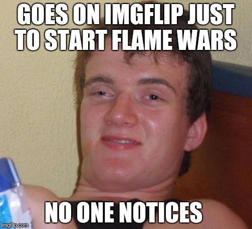 10 Guy Meme | GOES ON IMGFLIP JUST TO START FLAME WARS; NO ONE NOTICES | image tagged in memes,10 guy | made w/ Imgflip meme maker