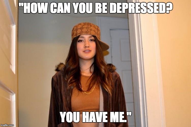 Scumbag Stephanie  | "HOW CAN YOU BE DEPRESSED? YOU HAVE ME." | image tagged in scumbag stephanie,AdviceAnimals | made w/ Imgflip meme maker