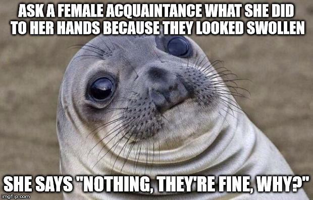 Awkward Moment Sealion | ASK A FEMALE ACQUAINTANCE WHAT SHE DID TO HER HANDS BECAUSE THEY LOOKED SWOLLEN; SHE SAYS "NOTHING, THEY'RE FINE, WHY?" | image tagged in memes,awkward moment sealion,AdviceAnimals | made w/ Imgflip meme maker