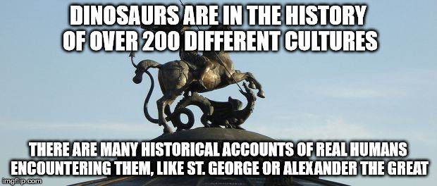Dinosaurs | DINOSAURS ARE IN THE HISTORY OF OVER 200 DIFFERENT CULTURES; THERE ARE MANY HISTORICAL ACCOUNTS OF REAL HUMANS ENCOUNTERING THEM, LIKE ST. GEORGE OR ALEXANDER THE GREAT | image tagged in memes,dinosaurs,history | made w/ Imgflip meme maker