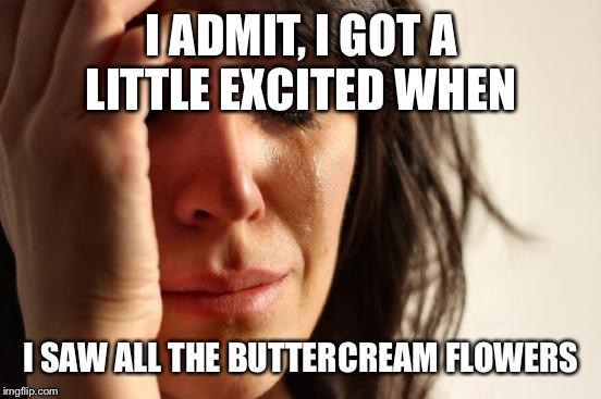 First World Problems Meme | I ADMIT, I GOT A LITTLE EXCITED WHEN I SAW ALL THE BUTTERCREAM FLOWERS | image tagged in memes,first world problems | made w/ Imgflip meme maker
